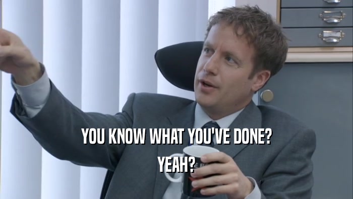 YOU KNOW WHAT YOU'VE DONE? YEAH? 