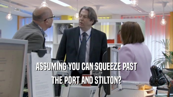 ASSUMING YOU CAN SQUEEZE PAST THE PORT AND STILTON? THE PORT AND STILTON?