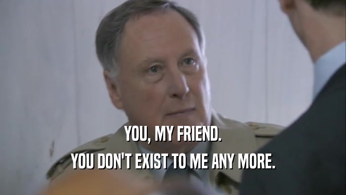 YOU, MY FRIEND. YOU DON'T EXIST TO ME ANY MORE. 