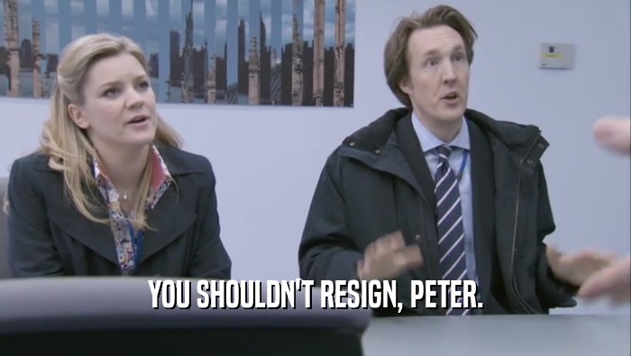 YOU SHOULDN'T RESIGN, PETER.  