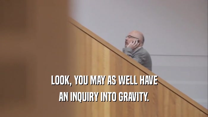 LOOK, YOU MAY AS WELL HAVE AN INQUIRY INTO GRAVITY. 