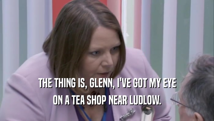 THE THING IS, GLENN, I'VE GOT MY EYE ON A TEA SHOP NEAR LUDLOW. 