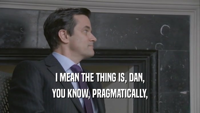 I MEAN THE THING IS, DAN, YOU KNOW, PRAGMATICALLY, 