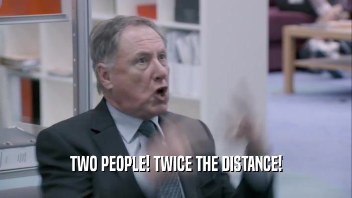 TWO PEOPLE! TWICE THE DISTANCE!  