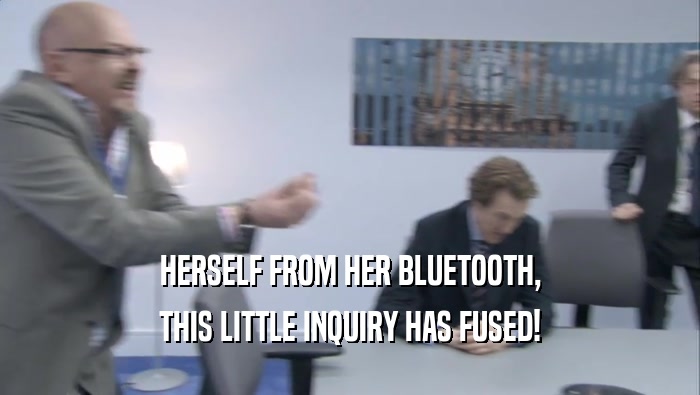 HERSELF FROM HER BLUETOOTH, THIS LITTLE INQUIRY HAS FUSED! 