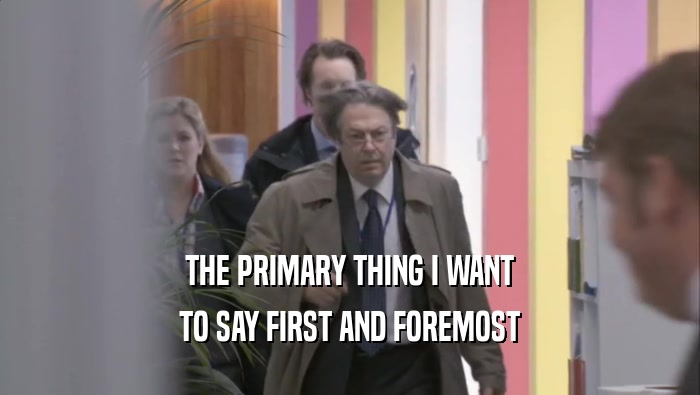 THE PRIMARY THING I WANT TO SAY FIRST AND FOREMOST 