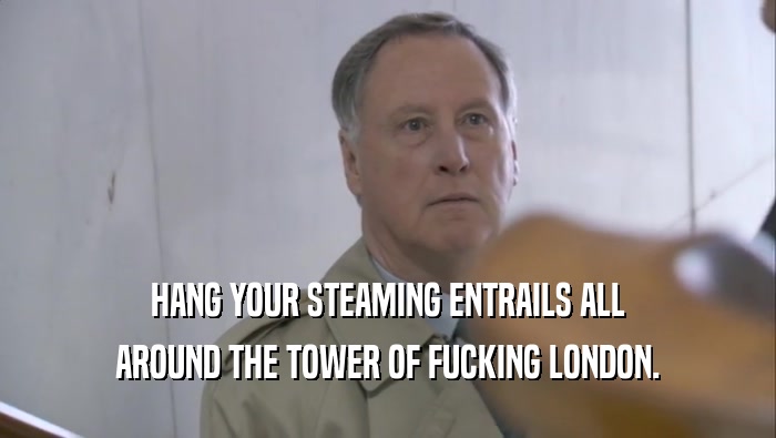 HANG YOUR STEAMING ENTRAILS ALL AROUND THE TOWER OF FUCKING LONDON. 