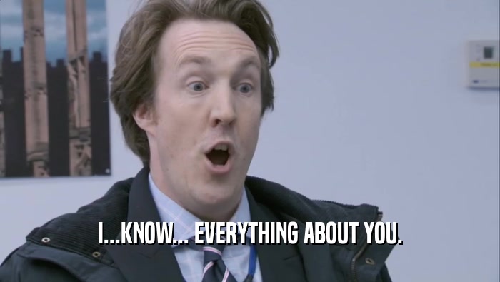 I...KNOW... EVERYTHING ABOUT YOU.  