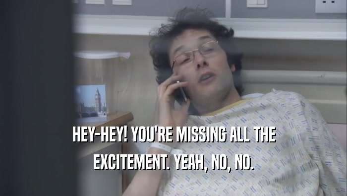 HEY-HEY! YOU'RE MISSING ALL THE EXCITEMENT. YEAH, NO, NO. 
