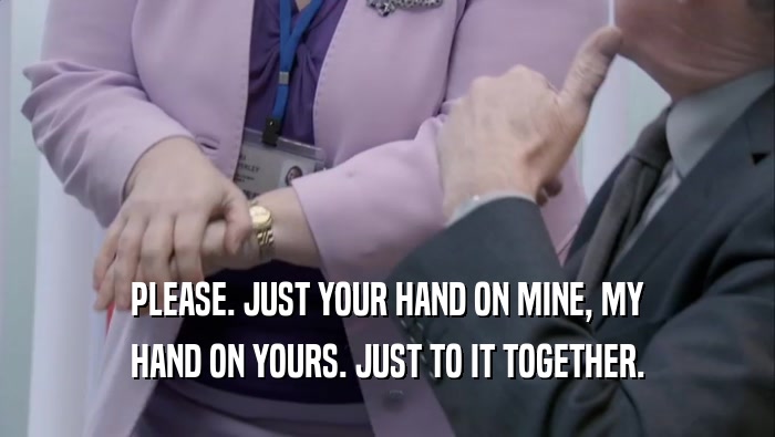 PLEASE. JUST YOUR HAND ON MINE, MY HAND ON YOURS. JUST TO IT TOGETHER. HAND ON YOURS. JUST TO IT TOGETHER.