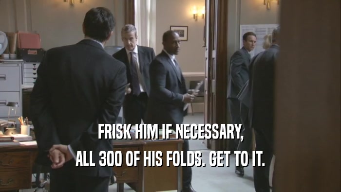 FRISK HIM IF NECESSARY, ALL 300 OF HIS FOLDS. GET TO IT. 