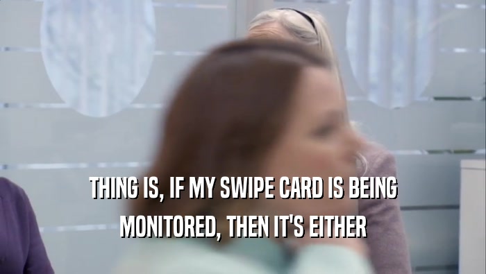 THING IS, IF MY SWIPE CARD IS BEING MONITORED, THEN IT'S EITHER 