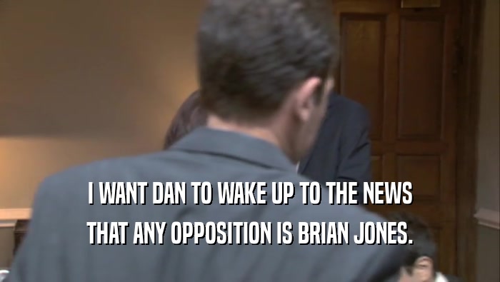 I WANT DAN TO WAKE UP TO THE NEWS
 THAT ANY OPPOSITION IS BRIAN JONES.
 
