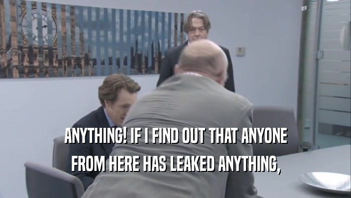 ANYTHING! IF I FIND OUT THAT ANYONE
 FROM HERE HAS LEAKED ANYTHING,
 