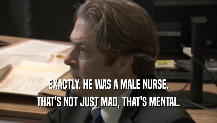 EXACTLY. HE WAS A MALE NURSE. THAT'S NOT JUST MAD, THAT'S MENTAL. 