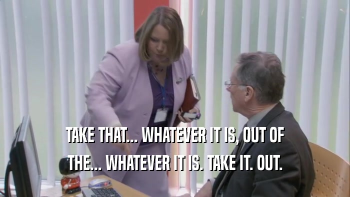 TAKE THAT... WHATEVER IT IS, OUT OF THE... WHATEVER IT IS. TAKE IT. OUT. 