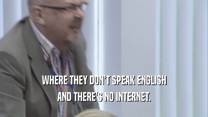 WHERE THEY DON'T SPEAK ENGLISH
 AND THERE'S NO INTERNET.
 