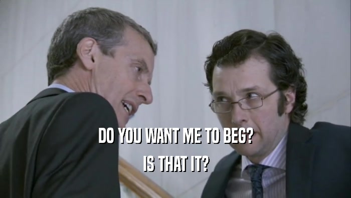 DO YOU WANT ME TO BEG? IS THAT IT? 