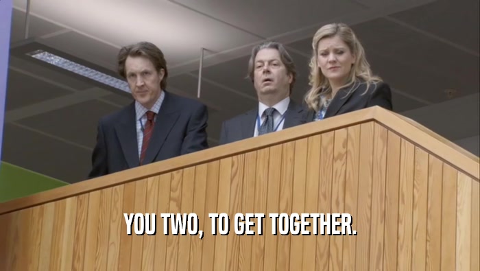 YOU TWO, TO GET TOGETHER.  