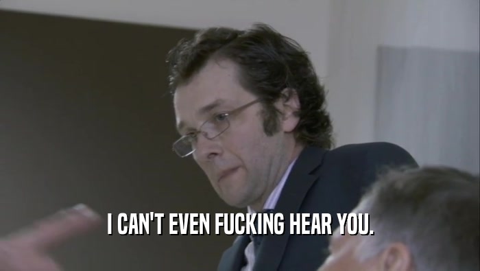 I CAN'T EVEN FUCKING HEAR YOU.  
