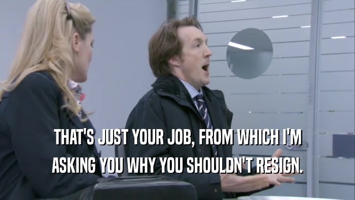 THAT'S JUST YOUR JOB, FROM WHICH I'M ASKING YOU WHY YOU SHOULDN'T RESIGN. 