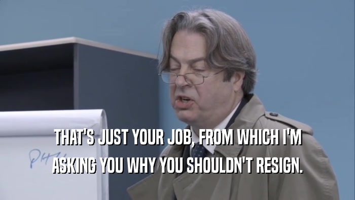 THAT'S JUST YOUR JOB, FROM WHICH I'M ASKING YOU WHY YOU SHOULDN'T RESIGN. 