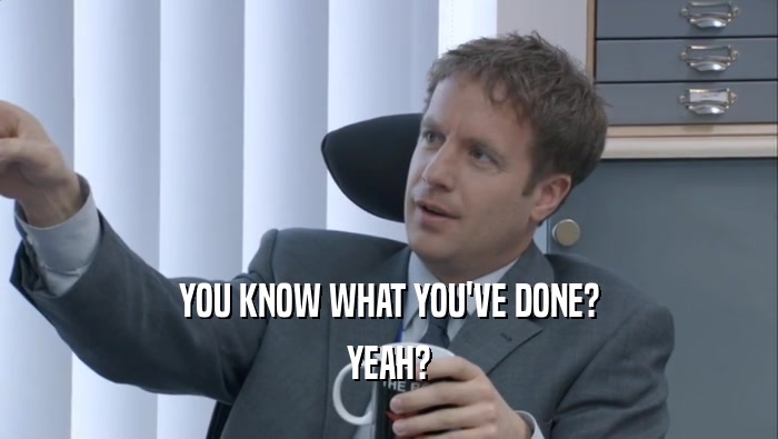 YOU KNOW WHAT YOU'VE DONE? YEAH? 