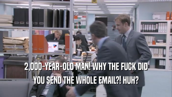 2,000-YEAR-OLD MAN! WHY THE FUCK DID YOU SEND THE WHOLE EMAIL?! HUH? 