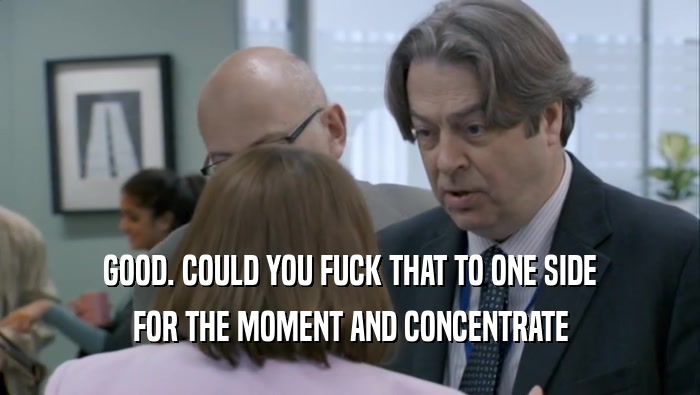 GOOD. COULD YOU FUCK THAT TO ONE SIDE FOR THE MOMENT AND CONCENTRATE FOR THE MOMENT AND CONCENTRATE