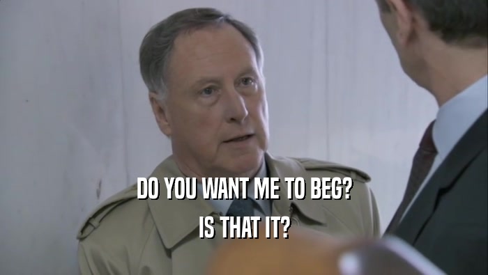 DO YOU WANT ME TO BEG? IS THAT IT? 