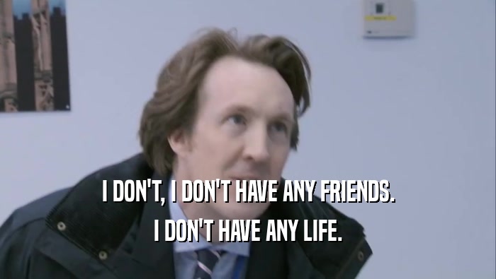 I DON'T, I DON'T HAVE ANY FRIENDS. I DON'T HAVE ANY LIFE. 