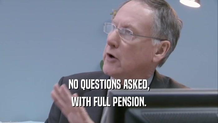 NO QUESTIONS ASKED,
 WITH FULL PENSION.
 