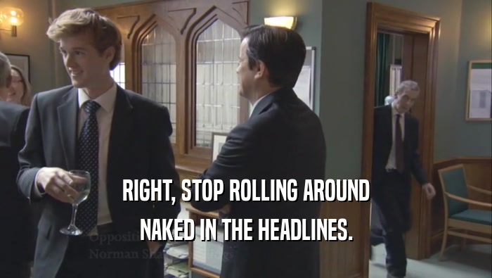 RIGHT, STOP ROLLING AROUND NAKED IN THE HEADLINES. 
