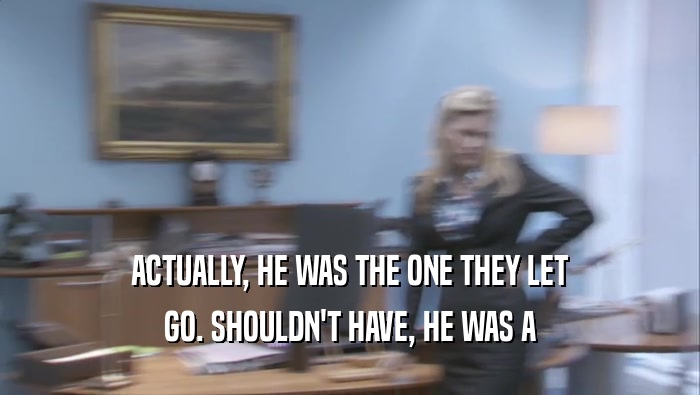ACTUALLY, HE WAS THE ONE THEY LET GO. SHOULDN'T HAVE, HE WAS A GO. SHOULDN'T HAVE, HE WAS A