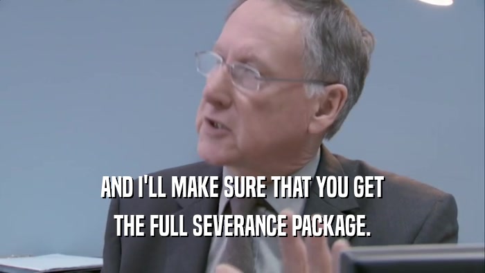 AND I'LL MAKE SURE THAT YOU GET THE FULL SEVERANCE PACKAGE. 