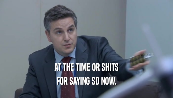 AT THE TIME OR SHITS FOR SAYING SO NOW. 