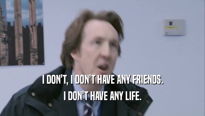 I DON'T, I DON'T HAVE ANY FRIENDS.
 I DON'T HAVE ANY LIFE.
 