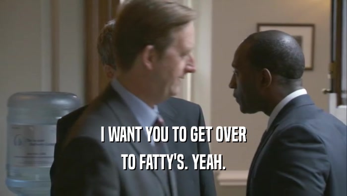 I WANT YOU TO GET OVER TO FATTY'S. YEAH. 