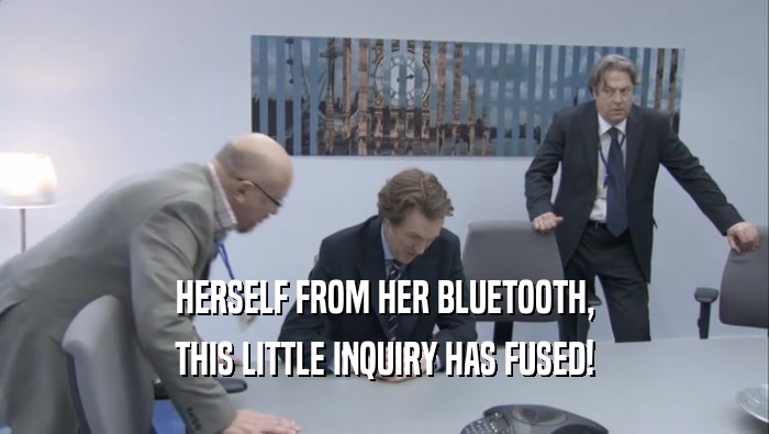 HERSELF FROM HER BLUETOOTH, THIS LITTLE INQUIRY HAS FUSED! 