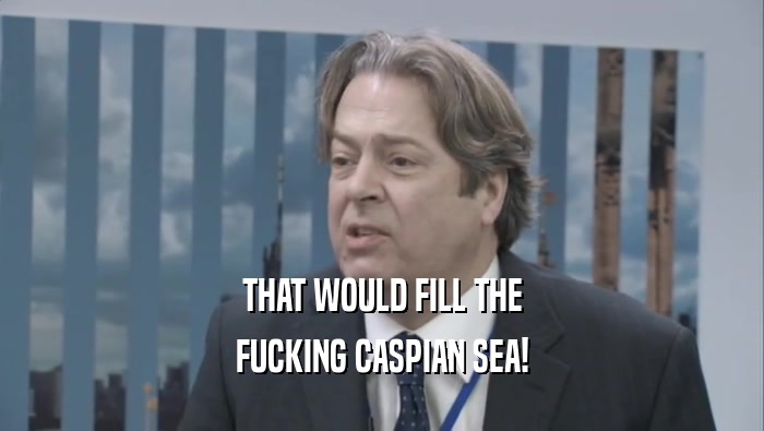 THAT WOULD FILL THE
 FUCKING CASPIAN SEA!
 