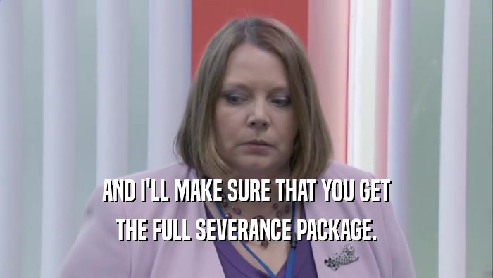AND I'LL MAKE SURE THAT YOU GET THE FULL SEVERANCE PACKAGE. 