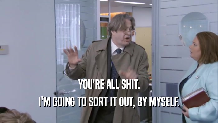 YOU'RE ALL SHIT. I'M GOING TO SORT IT OUT, BY MYSELF. 