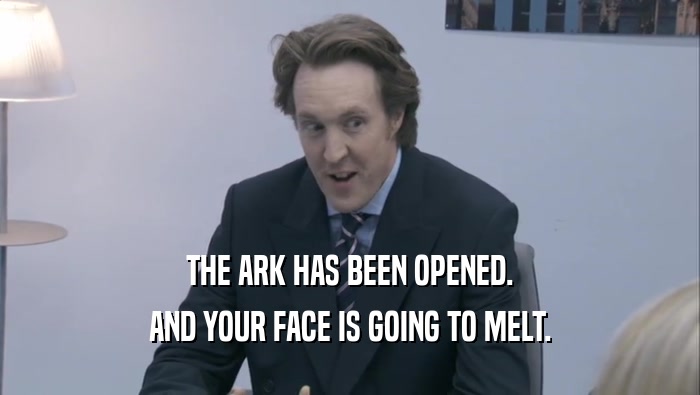THE ARK HAS BEEN OPENED. AND YOUR FACE IS GOING TO MELT. 
