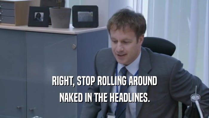 RIGHT, STOP ROLLING AROUND NAKED IN THE HEADLINES. 