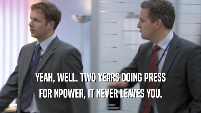 YEAH, WELL. TWO YEARS DOING PRESS FOR NPOWER, IT NEVER LEAVES YOU. 