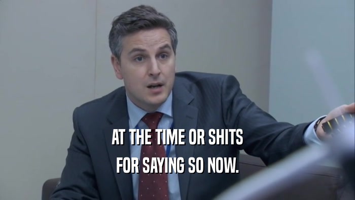 AT THE TIME OR SHITS FOR SAYING SO NOW. 