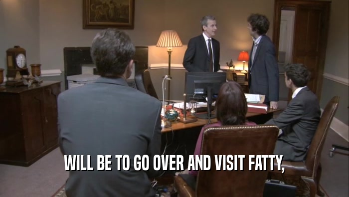 WILL BE TO GO OVER AND VISIT FATTY,  