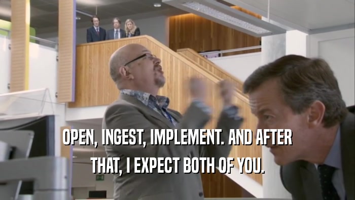OPEN, INGEST, IMPLEMENT. AND AFTER THAT, I EXPECT BOTH OF YOU. 