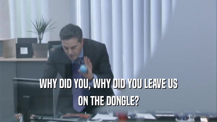 WHY DID YOU, WHY DID YOU LEAVE US ON THE DONGLE? 