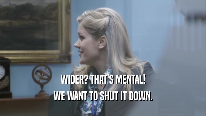 WIDER? THAT'S MENTAL! WE WANT TO SHUT IT DOWN. 